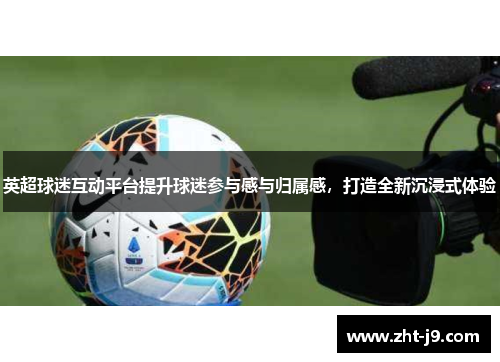 英超球迷互动平台提升球迷参与感与归属感,打造全新沉浸式体验 英超球迷互动平台提升球迷参与感与归属感,打造全新沉浸式体验