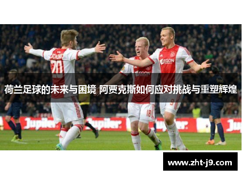 荷兰足球的未来与困境 阿贾克斯如何应对挑战与重塑辉煌 荷兰足球的未来与困境 阿贾克斯如何应对挑战与重塑辉煌