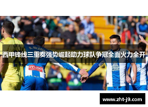 西甲锋线三重奏强势崛起助力球队争冠全面火力全开