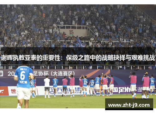 谢晖执教亚泰的重要性:保级之路中的战略抉择与艰难挑战 谢晖执教亚泰的重要性:保级之路中的战略抉择与艰难挑战