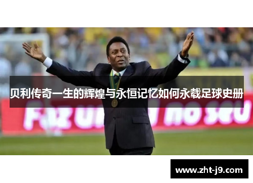 贝利传奇一生的辉煌与永恒记忆如何永载足球史册 贝利传奇一生的辉煌与永恒记忆如何永载足球史册