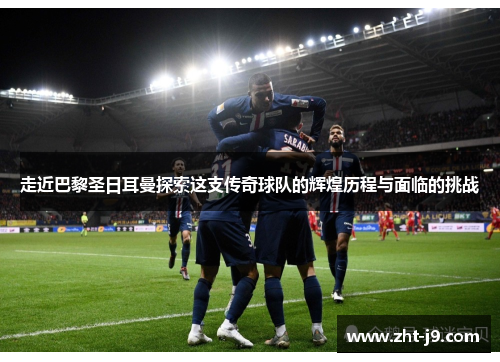 走近巴黎圣日耳曼探索这支传奇球队的辉煌历程与面临的挑战