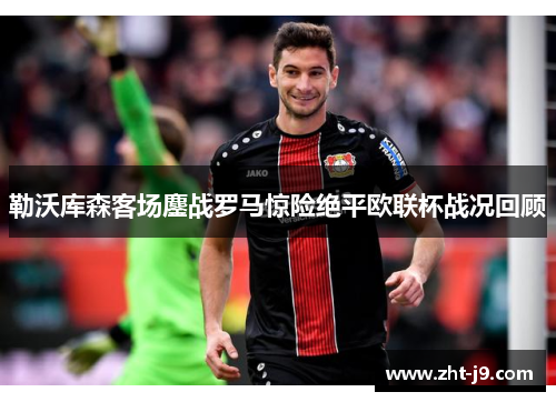 勒沃库森客场鏖战罗马惊险绝平欧联杯战况回顾