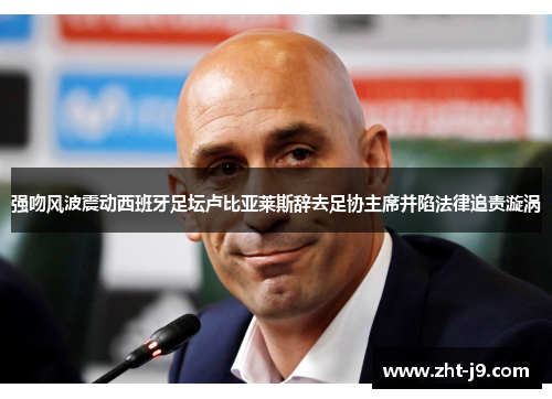 强吻风波震动西班牙足坛卢比亚莱斯辞去足协主席并陷法律追责漩涡
