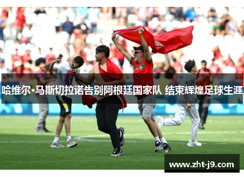 哈维尔·马斯切拉诺告别阿根廷国家队 结束辉煌足球生涯