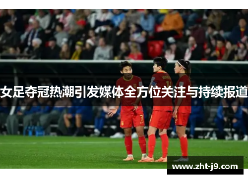女足夺冠热潮引发媒体全方位关注与持续报道