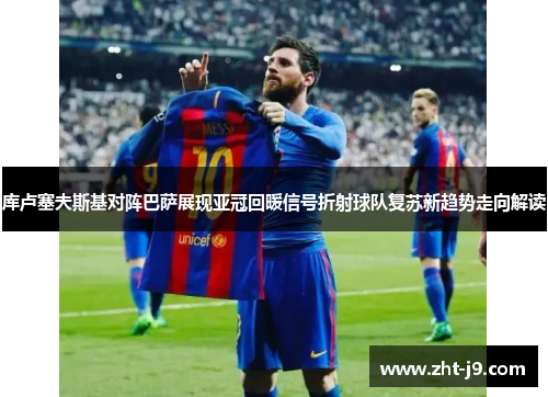 库卢塞夫斯基对阵巴萨展现亚冠回暖信号折射球队复苏新趋势走向解读