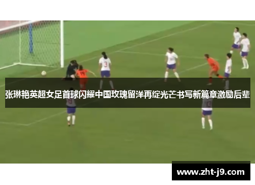 张琳艳英超女足首球闪耀中国玫瑰留洋再绽光芒书写新篇章激励后辈