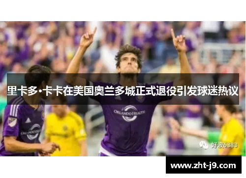 里卡多·卡卡在美国奥兰多城正式退役引发球迷热议 里卡多·卡卡在美国奥兰多城正式退役引发球迷热议