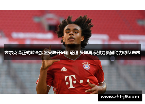 齐尔克泽正式转会加盟曼联开启新征程 曼联再添强力新援助力球队未来 齐尔克泽正式转会加盟曼联开启新征程 曼联再添强力新援助力球队未来