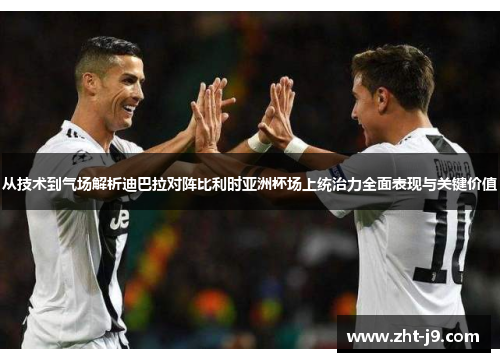 从技术到气场解析迪巴拉对阵比利时亚洲杯场上统治力全面表现与关键价值