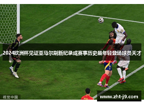 2024欧洲杯见证亚马尔刷新纪录成赛事历史最年轻登场球员天才 2024欧洲杯见证亚马尔刷新纪录成赛事历史最年轻登场球员天才