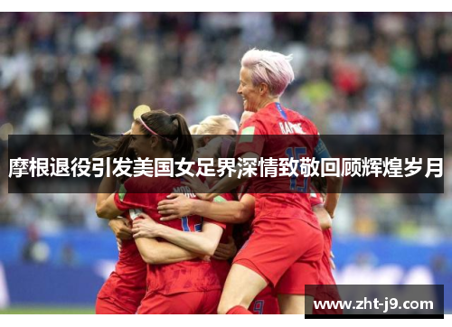 摩根退役引发美国女足界深情致敬回顾辉煌岁月