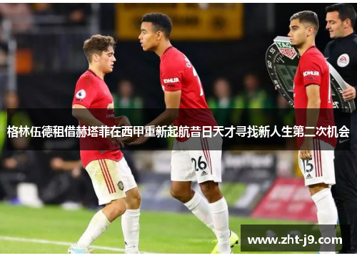 格林伍德租借赫塔菲在西甲重新起航昔日天才寻找新人生第二次机会 格林伍德租借赫塔菲在西甲重新起航昔日天才寻找新人生第二次机会