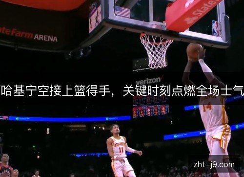 哈基宁空接上篮得手，关键时刻点燃全场士气